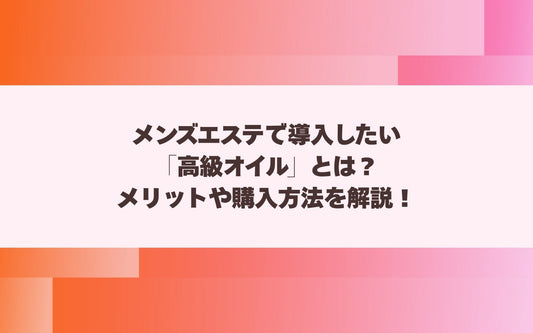 メンズエステで導入したい「高級オイル」とは？メリットや購入方法を解説！【メンエス本舗】